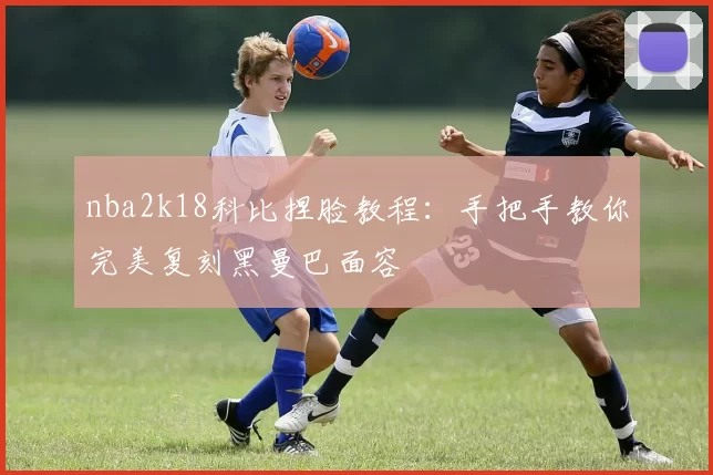 nba2k18科比捏脸教程：手把手教你完美复刻黑曼巴面容