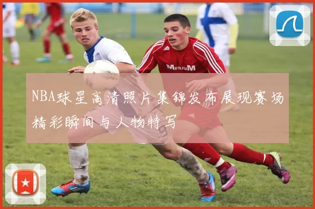 NBA球星高清照片集锦发布展现赛场精彩瞬间与人物特写
