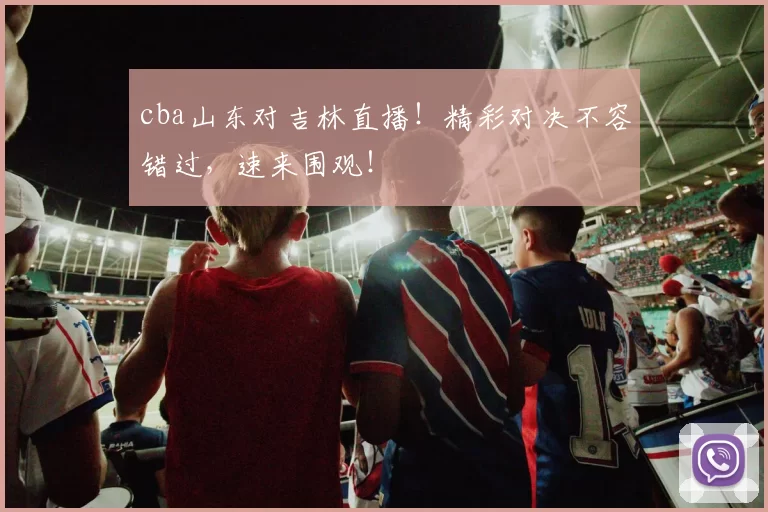 cba山东对吉林直播！精彩对决不容错过，速来围观！