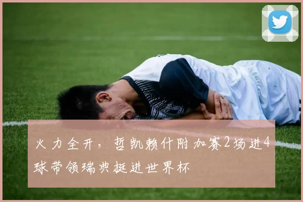 火力全开，哲凯赖什附加赛2场进4球带领瑞典挺进世界杯