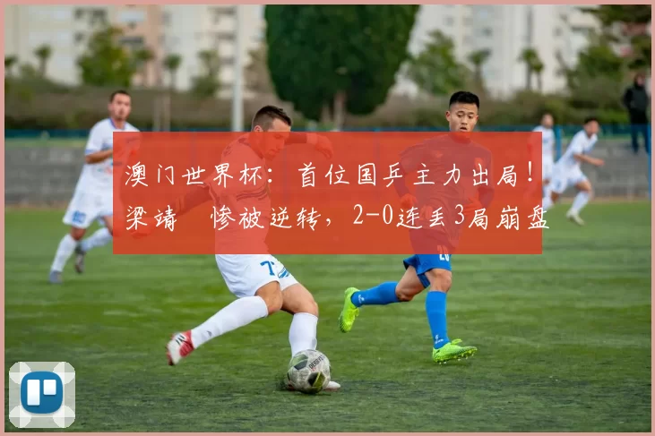 澳门世界杯：首位国乒主力出局！梁靖崑惨被逆转，2-0连丢3局崩盘