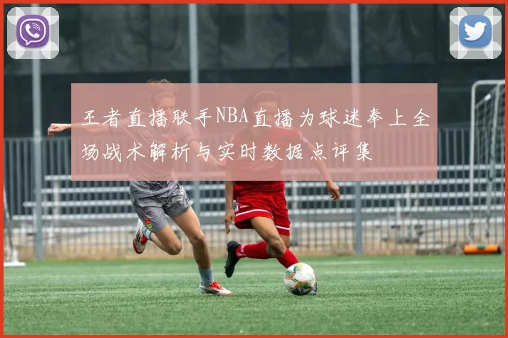 王者直播联手NBA直播为球迷奉上全场战术解析与实时数据点评集