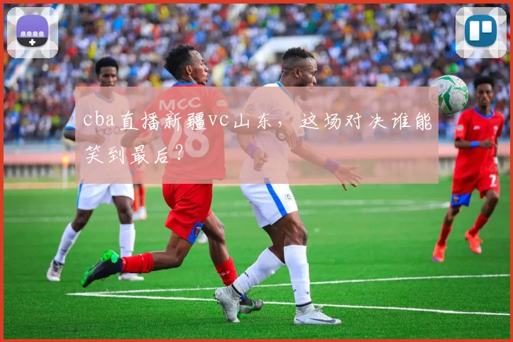 cba直播新疆vc山东，这场对决谁能笑到最后？