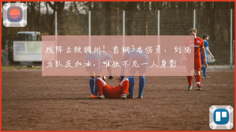 残阵击败稠州!首钢3名伤员,到场为队友加油,唯独不见一人身影