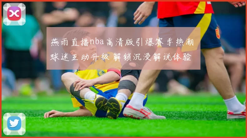 燕雨直播nba高清版引爆赛季热潮 球迷互动升级 解锁沉浸解说体验