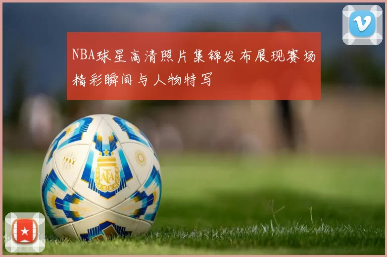 NBA球星高清照片集锦发布展现赛场精彩瞬间与人物特写