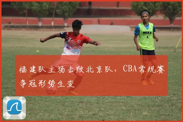 福建队主场击败北京队，CBA常规赛争冠形势生变