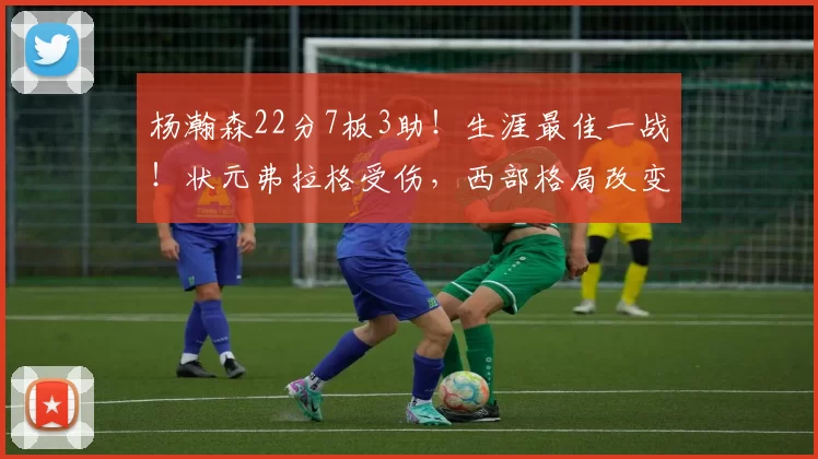 杨瀚森22分7板3助！生涯最佳一战！状元弗拉格受伤，西部格局改变