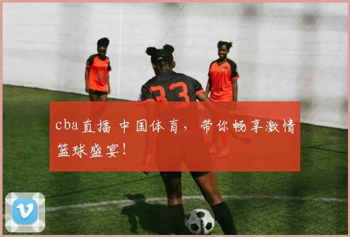 cba直播 中国体育，带你畅享激情篮球盛宴！