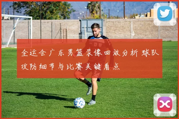 全运会广东男篮录像回放分析 球队攻防细节与比赛关键看点