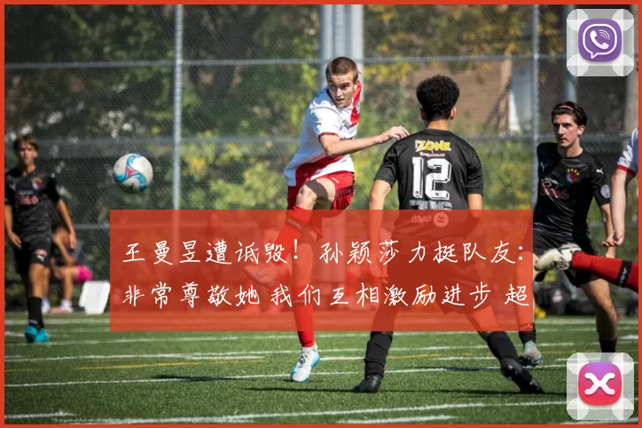 王曼昱遭诋毁！孙颖莎力挺队友：非常尊敬她 我们互相激励进步 超越胜