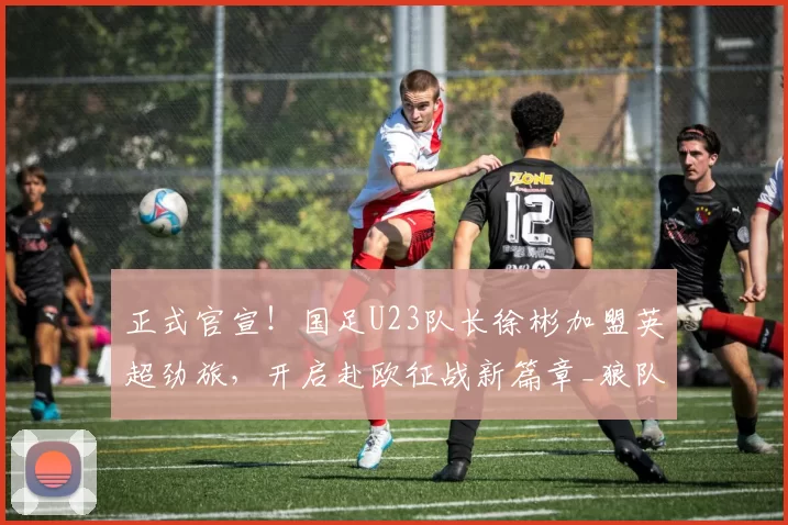 正式官宣！国足U23队长徐彬加盟英超劲旅，开启赴欧征战新篇章_狼队_比赛_广州