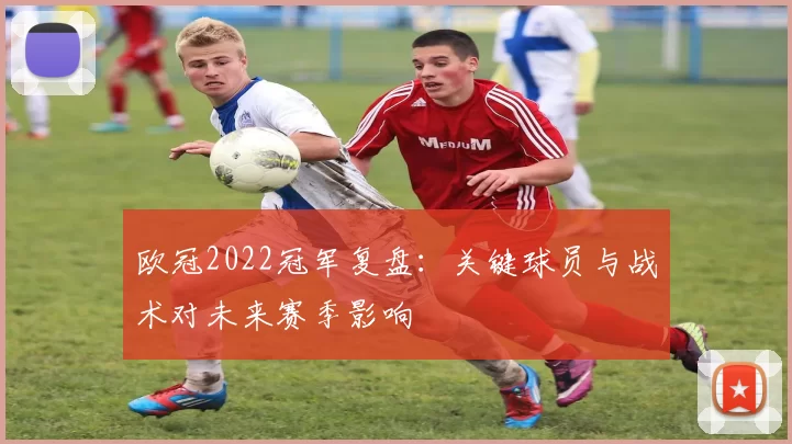 欧冠2022冠军复盘：关键球员与战术对未来赛季影响