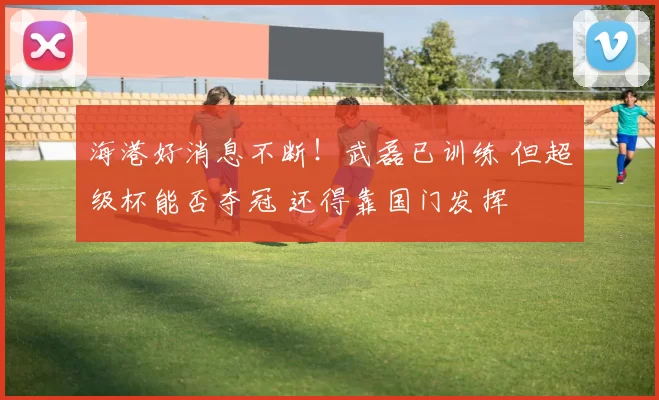 海港好消息不断！武磊已训练 但超级杯能否夺冠 还得靠国门发挥