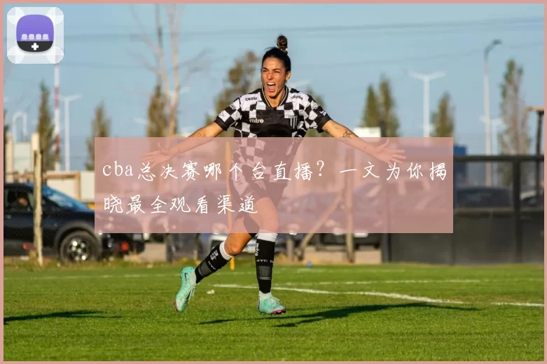 cba总决赛哪个台直播？一文为你揭晓最全观看渠道