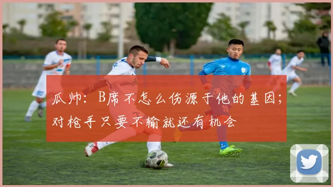 瓜帅：B席不怎么伤源于他的基因；对枪手只要不输就还有机会