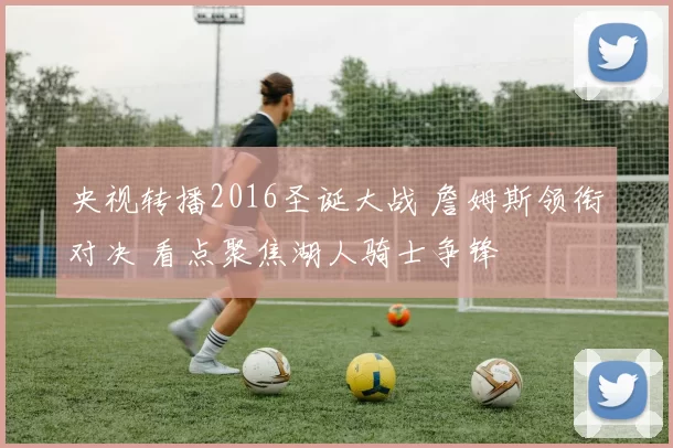 央视转播2016圣诞大战 詹姆斯领衔对决 看点聚焦湖人骑士争锋