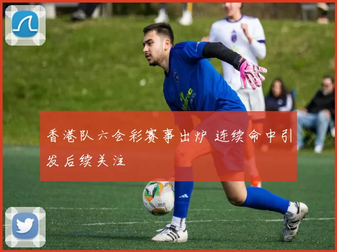 香港队六会彩赛事出炉 连续命中引发后续关注