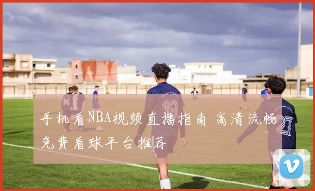 手机看NBA视频直播指南 高清流畅免费看球平台推荐