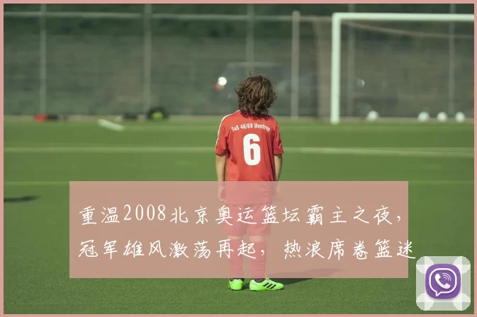 重温2008北京奥运篮坛霸主之夜,冠军雄风激荡再起,热浪席卷篮迷