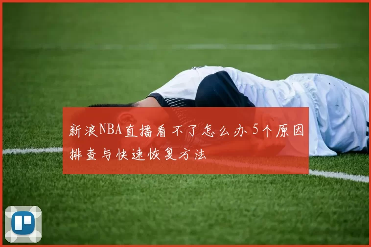 新浪NBA直播看不了怎么办 5个原因排查与快速恢复方法