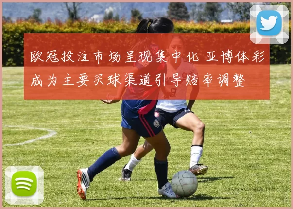 欧冠投注市场呈现集中化 亚博体彩成为主要买球渠道引导赔率调整