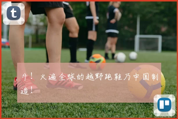 牛！火遍全球的越野跑鞋乃中国制造！