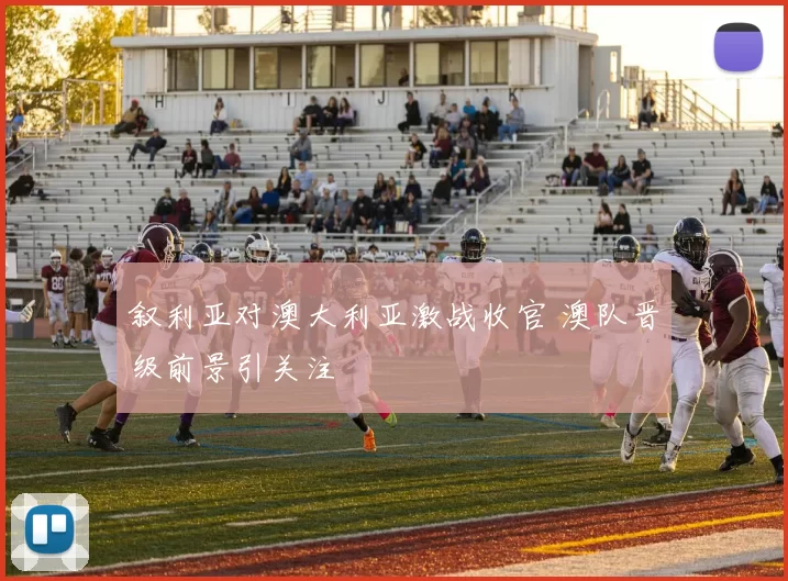 叙利亚对澳大利亚激战收官 澳队晋级前景引关注