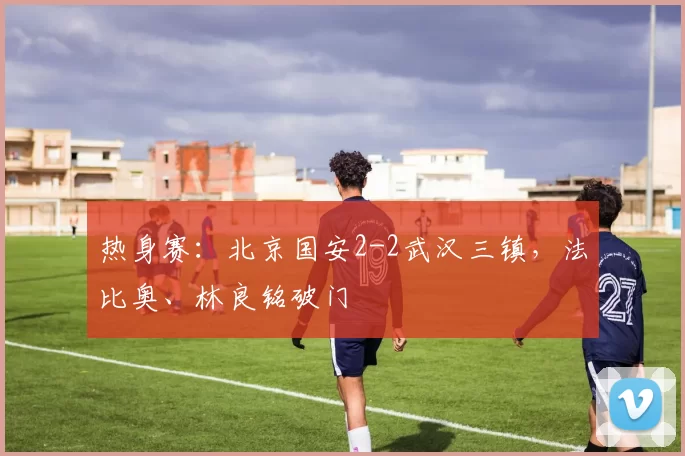 热身赛:北京国安2-2武汉三镇,法比奥、林良铭破门