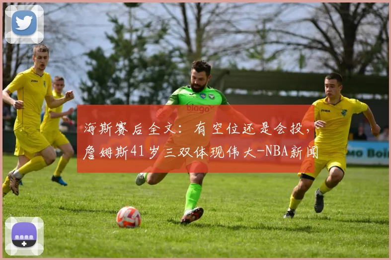 海斯赛后全文：有空位还是会投，詹姆斯41岁三双体现伟大-NBA新闻