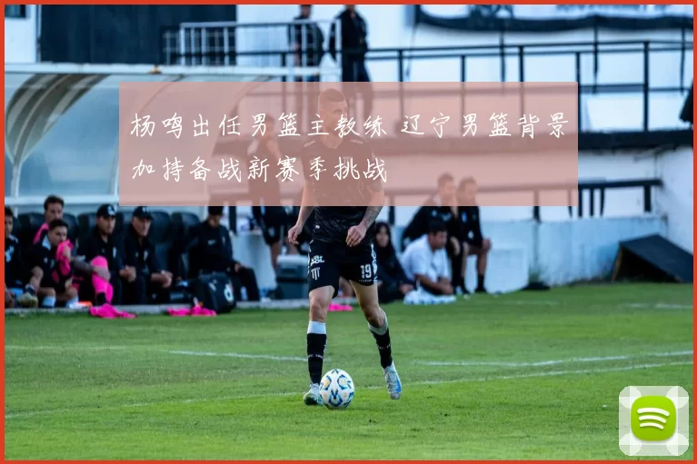 杨鸣出任男篮主教练 辽宁男篮背景加持备战新赛季挑战