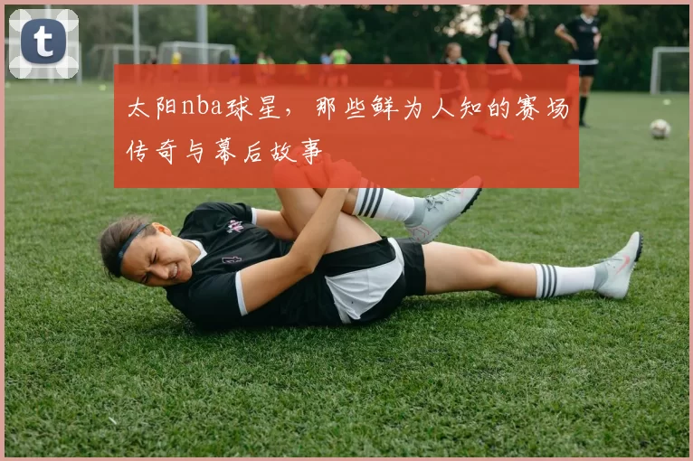 太阳nba球星，那些鲜为人知的赛场传奇与幕后故事
