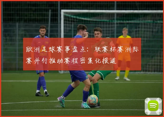 欧洲足球赛事盘点：联赛杯赛洲际赛并行推动赛程密集化报道