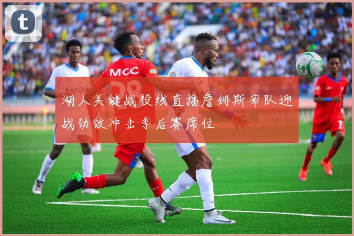 湖人关键战役线直播詹姆斯率队迎战劲敌冲击季后赛席位