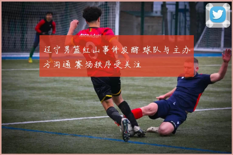 辽宁男篮红山事件发酵 球队与主办方沟通 赛场秩序受关注