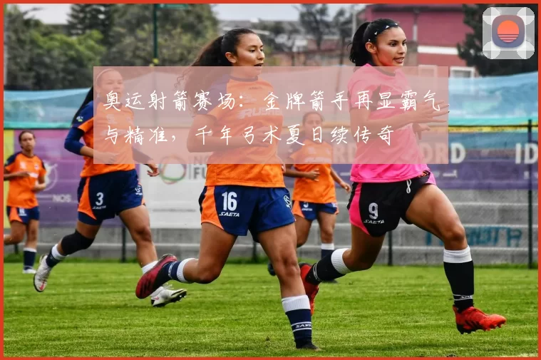 奥运射箭赛场：金牌箭手再显霸气与精准，千年弓术夏日续传奇