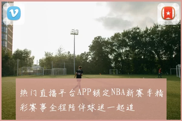 热门直播平台APP锁定NBA新赛季精彩赛事全程陪伴球迷一起追