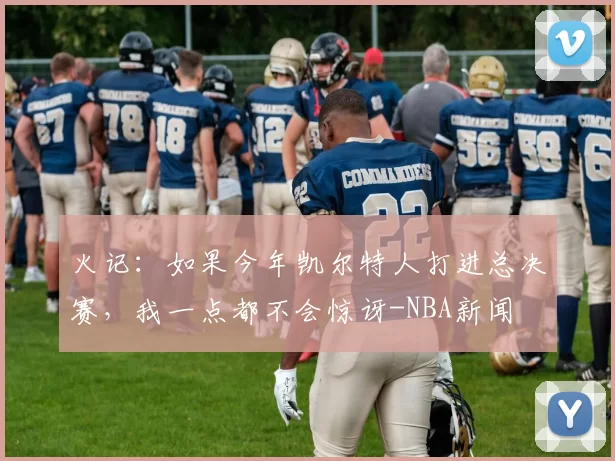 火记：如果今年凯尔特人打进总决赛，我一点都不会惊讶-NBA新闻