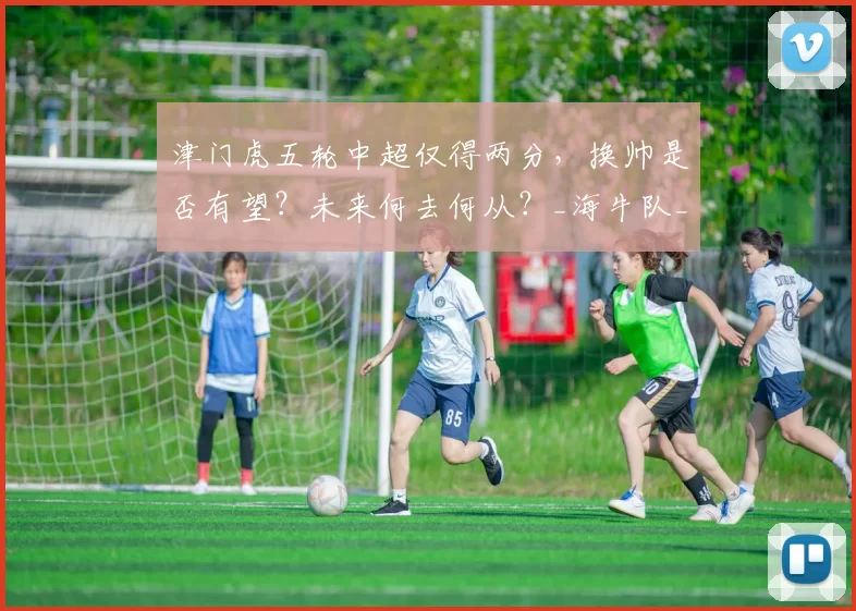 津门虎五轮中超仅得两分，换帅是否有望？未来何去何从？_海牛队_防守_机会