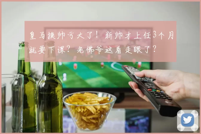 皇马换帅亏大了！新帅才上任3个月就要下课？老佛爷这看走眼了？