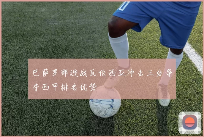 巴萨罗那迎战瓦伦西亚冲击三分争夺西甲排名优势