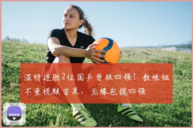 温特连胜2位国乒晋级四强！教练组不重视酿苦果，无缘包揽四强