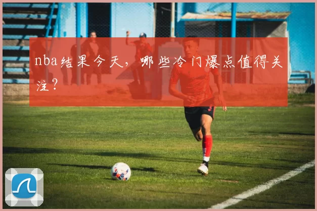 nba结果今天，哪些冷门爆点值得关注？