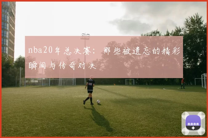 nba20年总决赛:那些被遗忘的精彩瞬间与传奇对决
