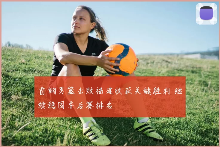 首钢男篮击败福建收获关键胜利 继续稳固季后赛排名