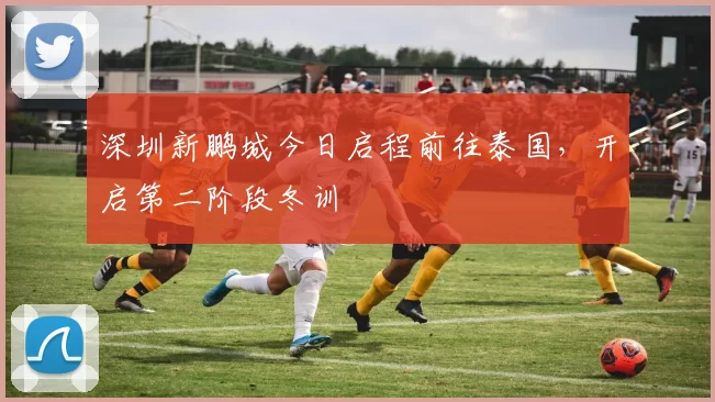 深圳新鹏城今日启程前往泰国,开启第二阶段冬训