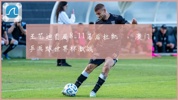 王艺迪首局8_11落后杜凯琹，澳门乒乓球世界杯激战