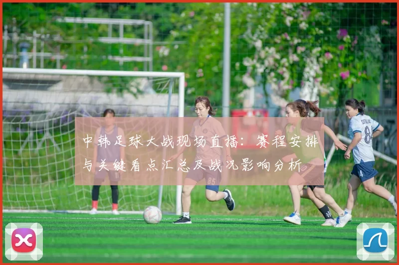 中韩足球大战现场直播：赛程安排与关键看点汇总及战况影响分析