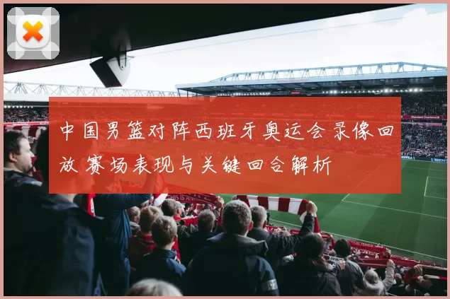 中国男篮对阵西班牙奥运会录像回放 赛场表现与关键回合解析