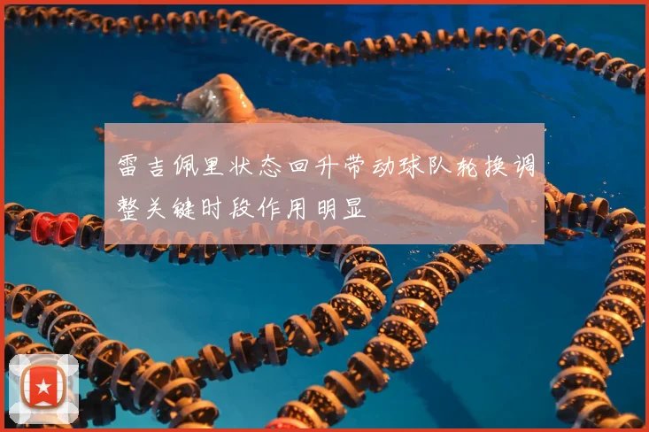雷吉佩里状态回升带动球队轮换调整关键时段作用明显